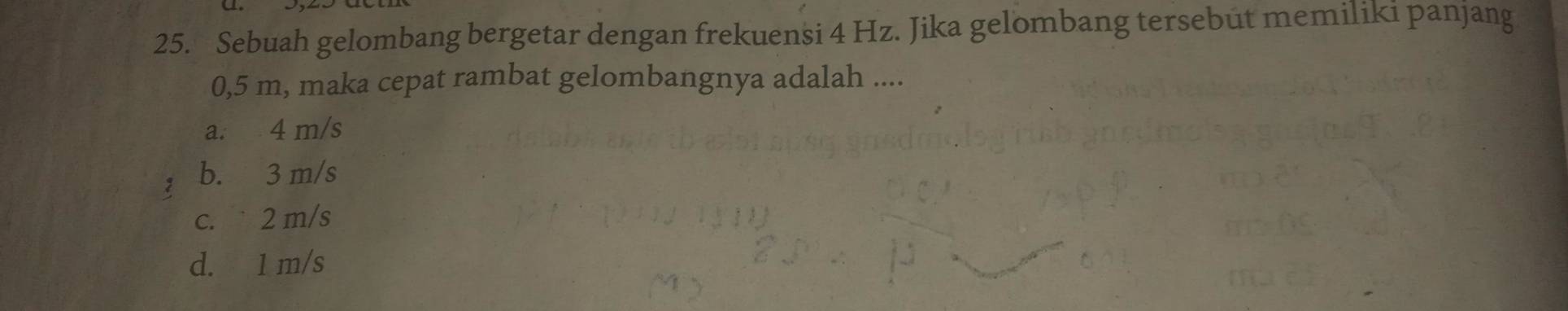 Sebuah gelombang bergetar dengan frekuensi 4 Hz. Jika gelombang tersebut memiliki panjang
0,5 m, maka cepat rambat gelombangnya adalah ....
a. 4 m/s
z b. 3 m/s
c. 2 m/s
d. 1 m/s