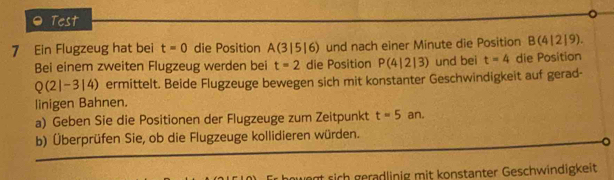 Test 
7 Ein Flugzeug hat bei t=0 die Position A(3|5|6) und nach einer Minute die Position B(4|2|9). 
Bei einem zweiten Flugzeug werden bei t=2 die Position P(4|2|3) und bei t=4 die Position
Q(2|-3|4) ) ermittelt. Beide Flugzeuge bewegen sich mit konstanter Geschwindigkeit auf gerad- 
linigen Bahnen. 
a) Geben Sie die Positionen der Flugzeuge zum Zeitpunkt t=5 an. 
b) Überprüfen Sie, ob die Flugzeuge kollidieren würden. 
t sich gerädlinig mit konstanter Geschwindigkeit