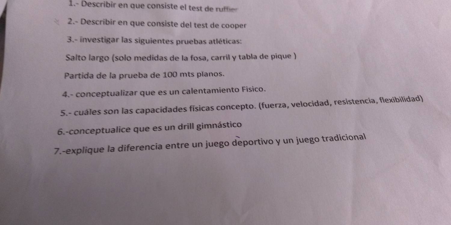 1.- Describir en que consiste el test de rufer 
2.- Describir en que consiste del test de cooper 
3.- investigar las siguientes pruebas atléticas: 
Salto largo (solo medidas de la fosa, carril y tabla de pique ) 
Partida de la prueba de 100 mts planos. 
4.- conceptualizar que es un calentamiento Fisico. 
5.- cuáles son las capacidades físicas concepto. (fuerza, velocidad, resistencia, flexibilidad) 
6.-conceptualice que es un drill gimnástico 
7.-explique la diferencia entre un juego deportivo y un juego tradicional