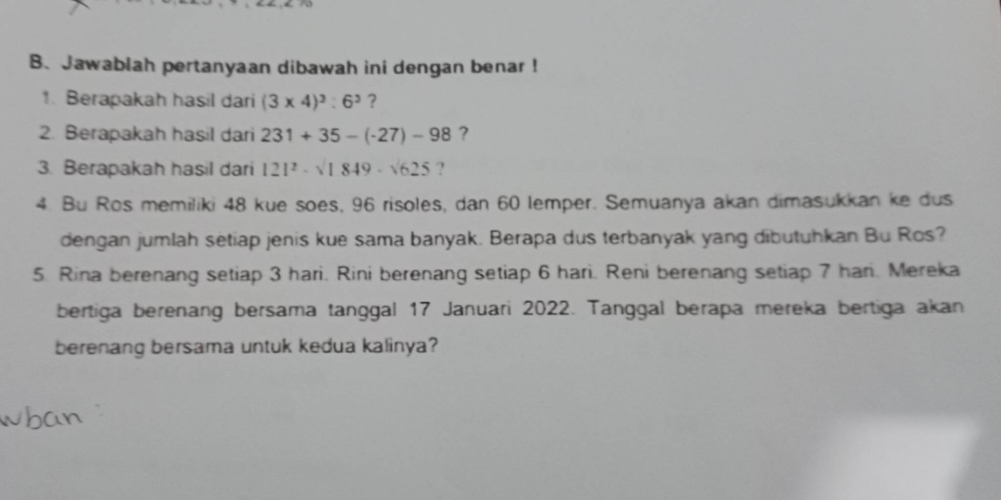 Jawablah pertanyaan dibawah ini dengan benar ! 
1. Berapakah hasil dari (3* 4)^3:6^3 ? 
2. Berapakah hasil dari 231+35-(-27)-98 ? 
3. Berapakah hasil dari 121^2-sqrt(1849)-sqrt(625) ? 
4. Bu Ros memiliki 48 kue soes, 96 risoles, dan 60 lemper. Semuanya akan dimasukkan ke dus 
dengan jumlah setiap jenis kue sama banyak. Berapa dus terbanyak yang dibutuhkan Bu Ros? 
5. Rina berenang setiap 3 hari. Rini berenang setiap 6 hari. Reni berenang setiap 7 han. Mereka 
bertiga berenang bersama tanggal 17 Januari 2022. Tanggal berapa mereka bertiga akan 
berenang bersama untuk kedua kalinya?