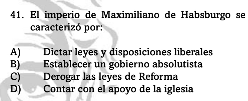 El imperio de Maximiliano de Habsburgo se
caracterizó por:
A) Dictar leyes y disposiciones liberales
B) Establecer un gobierno absolutista
C) Derogar las leyes de Reforma
D) Contar con el apoyo de la iglesia