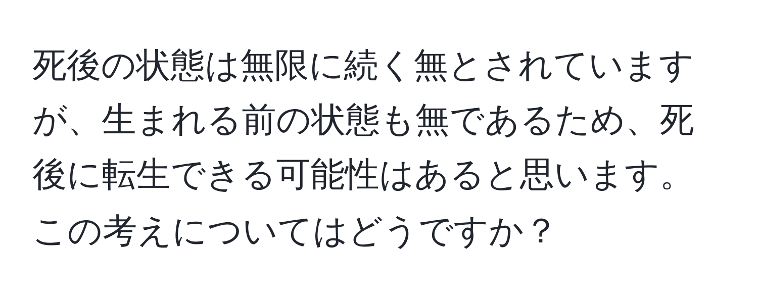 死後の状態は無限に続く無とされていますが、生まれる前の状態も無であるため、死後に転生できる可能性はあると思います。この考えについてはどうですか？