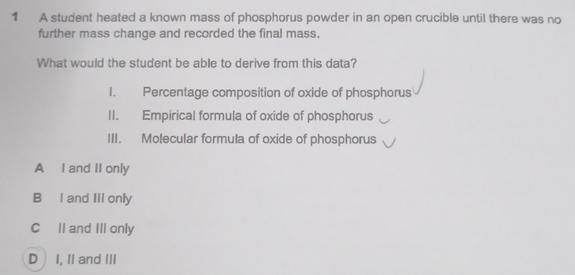 A student heated a known mass of phosphorus powder in an open crucible until there was no
further mass change and recorded the final mass.
What would the student be able to derive from this data?
1. Percentage composition of oxide of phosphorus
I1. Empirical formula of oxide of phosphorus
III. Molecular formula of oxide of phosphorus
A I and II only
B₹ I and III only
CII and III only
D  I, II and III