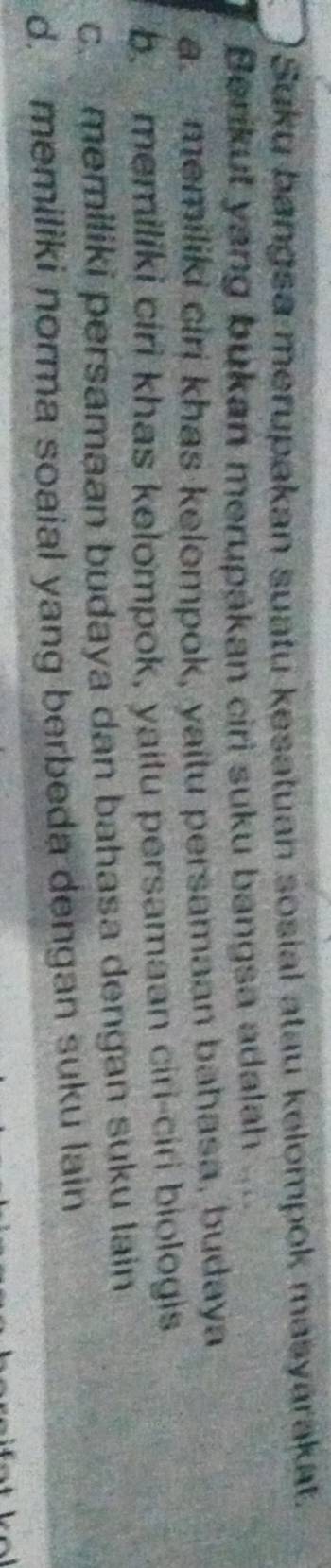 Suku bangsa merupakan suatu kesatuan sosial atau kelompok masyárakat.
Berikut yang bukan merupákan ciri suku bangsa adalah a
a memiliki ciri khas kelompok, yaitu persamaan bahasa, budaya
b. memiliki ciri khas kelompok, yaitu persamaan ciri-ciri biologis
c. memiliki persamaan budaya dan bahasa dengan suku lain
d. memiliki norma soaial yang berbeda dengan suku lain