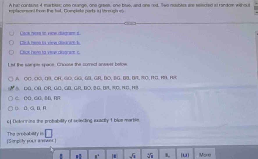 A hat contains 4 marbles; one orange, one green, one blue, and one red. Two marbles are selected at random without
replacement from the hat. Complete parts a) through e)
Cack here to vew diadram d.
Click here to view diagram b.
Click here to vew disgram c.
List the sample space, Choose the correct answer below.
A. OO, OG, OB,OR, GO, GG, GB, GR, BO, BG, BB, BR, RO, RG, RB, RR
B. OG, OB, OR, GO, GB 、 GR, BO, BG, BR, RO, RG, RB
C. OO, GG, BB, RR
D、 O, G, B, R
c) Determine the probability of selecting exactly 1 blue marble.
The probability is
(Simplify your answer.)
15 □° |a| sqrt(□ ) sqrt[3](a) n. (8,8) More