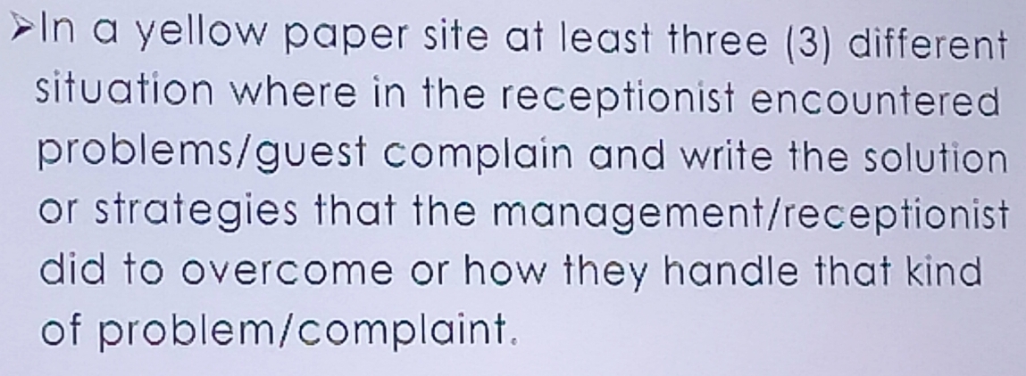 In a yellow paper site at least three (3) different 
situation where in the receptionist encountered 
problems/guest complain and write the solution 
or strategies that the management/receptionist 
did to overcome or how they handle that kind 
of problem/complaint.