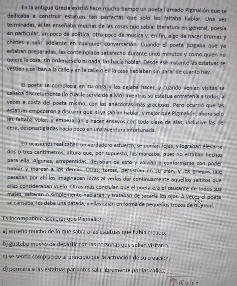 En la antigua Grecia existió hace mucho tiempo un poeta llamado Pigmalión que se
dedicaba a construir estatuas tan perfectas que solo les faltaba hablar. Una vez
terminadas, él les enseñaba muchas de las cosas que sabía: literatura en general, poesía
en particular, un poco de política, otro poco de música y, en fin, algo de hacer bromas y
chistes y salir adelante en cualquier conversación. Cuando el poeta juzgaba que ya
estaban preparadas, las contemplaba satisfecho durante unos minutos y como quien no
quiere la cosa, sin ordenárselo ni nada, las hacía hablar. Desde ese instante las estatuas se
vestían y se iban a la calle y en la calle o en la casa hablaban sin parar de cuanto hay.
El poeta se complacía en su obra y las dejaba hacer, y cuando venían visitas se
callaba discretamente (lo cual le servía de alivio) mientras su estatua entretenía a todos, a
veces a costa del poeta mismo, con las anécdotas más graciosas. Pero ocurrió que las
estatuas empezaron a discurrir que, si ya sabían hablar, y mejor que Pigmalión, ahora solo
les faltaba volar, y empezaban a hacer ensayos con toda clase de alas, inclusive las de
cera, desprestigiadas hacía poco en una aventura infortunada.
En ocasiones realizaban un verdadero esfuerzo, se ponían rojas, y lograban elevarse
dos o tres centímetros, altura que, por supuesto, las mareaba, pues no estaban hechas
para ella. Algunas, arrepentidas, desistían de esto y volvían a conformarse con poder
hablar y marear a los demás. Otras, tercas, persistían en su afán, y los griegos que
pasaban por allí las imaginaban locas al verlas dar continuamente aquellos saltitos que
ellas consideraban vuelo. Otras más concluían que el poeta era el causante de todos sus
males, saltaran o simplemente hablaran, y trataban de sacarle los ojos. A veceç el poeta
se cansaba, les daba una patada, y ellas caían en forma de pequeños trozos de marmol.
Es incompatible aseverar que Pigmalión
a) enseñó mucho de lo que sabía a las estatuas que había creado.
b) gustaba mucho de departir con las personas que solían visitarlo.
c) se sentía complacido al principio por la actuación de su creación.
d) permitía a las estatuas parlantes salir libremente por las calles.
(Ctrl)