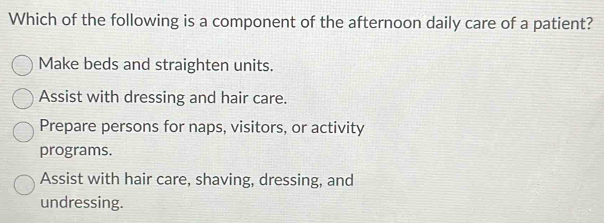 Which of the following is a component of the afternoon daily care of a patient?
Make beds and straighten units.
Assist with dressing and hair care.
Prepare persons for naps, visitors, or activity
programs.
Assist with hair care, shaving, dressing, and
undressing.