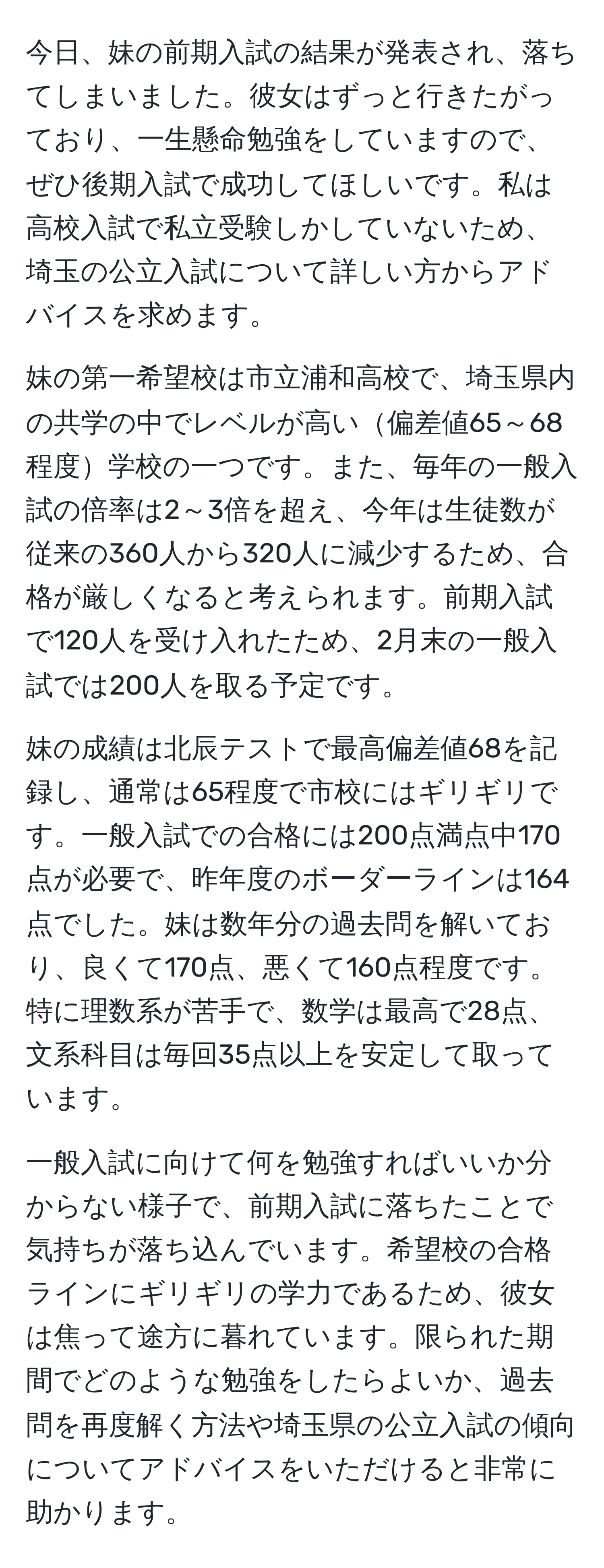 今日、妹の前期入試の結果が発表され、落ちてしまいました。彼女はずっと行きたがっており、一生懸命勉強をしていますので、ぜひ後期入試で成功してほしいです。私は高校入試で私立受験しかしていないため、埼玉の公立入試について詳しい方からアドバイスを求めます。

妹の第一希望校は市立浦和高校で、埼玉県内の共学の中でレベルが高い偏差値65～68程度学校の一つです。また、毎年の一般入試の倍率は2～3倍を超え、今年は生徒数が従来の360人から320人に減少するため、合格が厳しくなると考えられます。前期入試で120人を受け入れたため、2月末の一般入試では200人を取る予定です。

妹の成績は北辰テストで最高偏差値68を記録し、通常は65程度で市校にはギリギリです。一般入試での合格には200点満点中170点が必要で、昨年度のボーダーラインは164点でした。妹は数年分の過去問を解いており、良くて170点、悪くて160点程度です。特に理数系が苦手で、数学は最高で28点、文系科目は毎回35点以上を安定して取っています。

一般入試に向けて何を勉強すればいいか分からない様子で、前期入試に落ちたことで気持ちが落ち込んでいます。希望校の合格ラインにギリギリの学力であるため、彼女は焦って途方に暮れています。限られた期間でどのような勉強をしたらよいか、過去問を再度解く方法や埼玉県の公立入試の傾向についてアドバイスをいただけると非常に助かります。