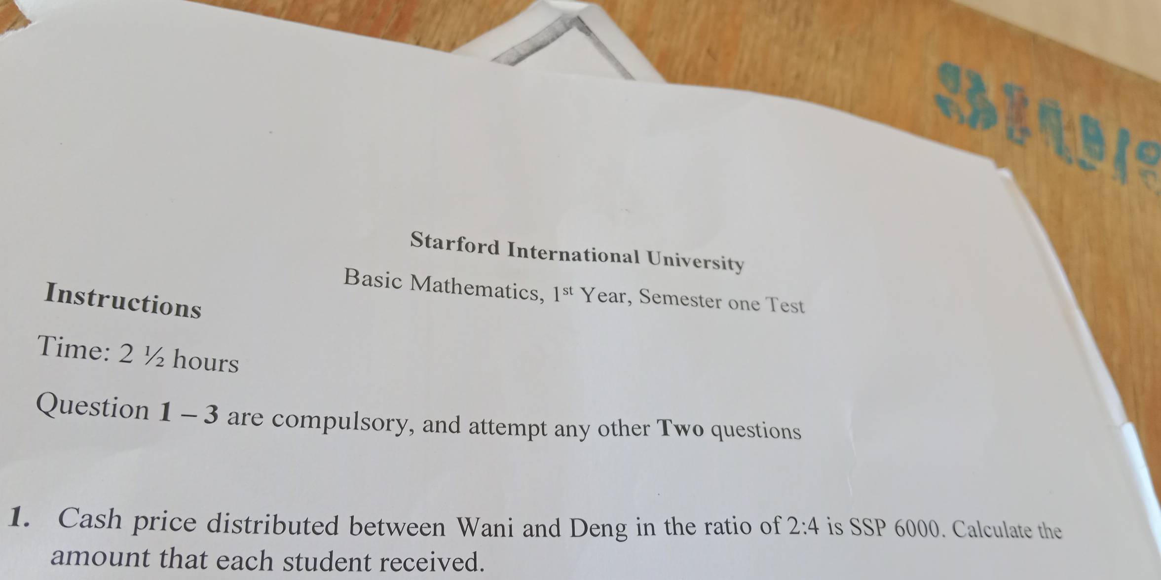 Starford International University 
Basic Mathematics, 1^(st) Year, Semester one Test 
Instructions 
Time: 2 ½ hours
Question 1 - 3 are compulsory, and attempt any other Two questions 
1. Cash price distributed between Wani and Deng in the ratio of 2:4 is SSP 6000. Calculate the 
amount that each student received.