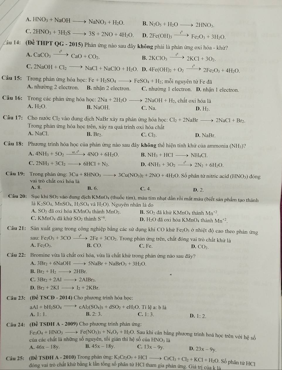 A. HNO_3+NaOHto NaNO_3+H_2O. B. N_2O_5+H_2Oto 2HNO_3.
C. 2HNO_3+3H_2Sto 3S+2NO+4H_2O. D. 2Fe(OH)_3xrightarrow t°Fe_2O_3+3H_2O.
Câu 14: (Đề THPTQG-2015) Phản ứng nào sau đây không phải là phản ứng oxi hóa - khử?
A. CaCO_3xrightarrow 1O+CCaO+CO_2.
B. 2KClO_3xrightarrow t^02KCl+3O_2.
C. 2NaOH+Cl_2to NaCl+NaClO+H_2O D. 4Fe(OH)_2+O_2xrightarrow 1°2Fe_2O_3+4H_2O.
Câu 15: Trong phản ứng hóa học: Fe+H_2SO_4to FeSO_4+H_2; mỗi nguyên tử Fe đã
A. nhường 2 electron. B. nhận 2 electron. C. nhường 1 electron. D. nhận 1 electron.
Câu 16: Trong các phản ứng hóa học: 2Na+2H_2Oto 2NaOH+H_2 , chất oxi hóa là
A. H_2O. B. NaOH. C. Na. D. H_2.
Câu 17: Cho nước Cl₂ vào dung dịch NaBr xảy ra phản ứng hóa học: Cl_2+2NaBrto 2NaCl+Br_2.
Trong phản ứng hóa học trên, xảy ra quá trình oxi hóa chất
A. NaCl. B. Br2. C. Cl_2. D. NaBr.
Câu 18: Phương trình hóa học của phản ứng nào sau đây không thể hiện tính khử của ammonia (NH_3) ?
A. 4NH_3+5O_2xrightarrow xt_1t^04NO+6H_2O. B. NH_3+HClto NH_4Cl.
C. 2NH_3+3Cl_2to 6HCl+N_2. D. 4NH_3+3O_2xrightarrow t^02N_2+6H_2O.
Câu 19: Trong phản ứng: 3Cu+8HNO_3to 3Cu(NO_3)_2+2NO+4H_2O. Số phân tử nitric acid (HNO3) đóng
vai trò chất oxi hóa là
A. 8. B. 6. C. 4. D. 2.
Câu 20: Sục khí SO_2 vào dung dịch KMnO_4 (thuốc tím), màu tím nhạt dần rồi mất màu (biết sản phẩm tạo thành
là K_2SO_4 ,MnSO_4,H_2SO_4 và H_2O). Nguyên nhân là do
A. SO_2 đã oxi hóa KMnO 4 thành MnO_2. B. SO_2 đã khử KMnO4 thành Mn^(+2).
C. KMnO_4 đã khử SO_2 thành S^(+6). D. H_2O đã oxi hóa KMnO4 thành Mn^(+2).
Câu 21: Sản xuất gang trong công nghiệp bằng các sử dụng khí CO khử Fe e_2O_3 ở nhiệt độ cao theo phản ứng
sau: Fe_2O_3+3COxrightarrow 1° 2Fe+3CO_2. Trong phản ứng trên, chất đóng vai trò chất khử là
A. Fe_2O_3. B. CO. C. Fe. D. CO_2.
Câu 22: Bromine vừa là chất oxi hóa, vừa là chất khử trong phản ứng nào sau đây?
A. 3Br_2+6NaOHto 5NaBr+NaBrO_3+3H_2O.
B. Br_2+H_2to 2HBr.
C. 3Br_2+2Alto 2AlBr_3.
D. Br_2+2KIto I_2+2KBr.
Câu 23: (Đề TSCD-2014)C Cho phương trình hóa học:
a Al+bH_2SO_4to cAl_2(SO_4)_3+dSO_2+eH_2O. Tỉ lệ a: b là
A. 1:1. B. 2:3. C. 1:3.
D. 1:2.
Câu 24: (Đề TSĐH A - 2009) Cho phương trình phản ứng:
Fe_3O_4+HNO_3to Fe(NO_3)_3+N_xO_y+H_2O D. Sau khi cân bằng phương trình hoá học trên với hệ số
của các chất là những số nguyên, tối giản thì hệ số của HNO_3la
A. 46x-18y. B. 45x-18y. C. 13x-9y. D. 23x-9y.
Câu 25: (Dhat eTSDHA-2010) Trong phản ứng: K_2Cr_2O_7+HClto CrCl_3+Cl_2+KCl+H_2O. Số phân tử HCl
đóng vai trò chất khử bằng k lần tổng số phân tử HCl tham gia phản ứng. Giá trị của k là