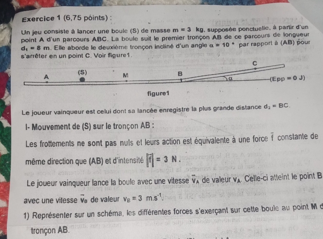 (6,75 póints) : 
Un jeu consiste à lancer une boule (S) de masse m=3kg , supposée ponctuelie, à partir d'un 
point A d'un parcours ABC. La boule suit le premier tronçon AB de ce parcours de longueur
d_1=8m. Elle aborde le deuxième tronçon incliné d'un angle alpha =10° par rapport à (AB) pour 
s'arrêter en un point C. Voir figure1.
C
A (S) M B
α (Epp=0J)
figure1 
Le joueur vainqueur est celui dont sa lancée enregistre la plus grande distance d_2=BC. 
1- Mouvement de (S) sur le tronçon AB : 
Les frottements ne sont pas nuls et leurs action est équivalente à une force overline f constante de 
même direction que (AB) et d'intensité |vector f|=3N. 
Le joueur vainqueur lance la boule avec une vitesse vector V_A de valeur V_A Celle-ci atteint le point B
avec une vitesse vector v_B de valeur v_B=3m.s^(-1). 
1) Représenter sur un schéma, les différentes forces s'exerçant sur cette boule au point M d 
tronçon AB.