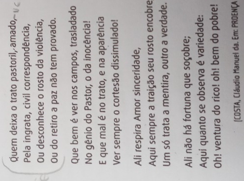 Quem deixa o trato pastoril, amado 
Pela ingrata, civil correspondência, 
Ou desconhece o rosto da violência, 
Ou do retiro a paz não tem provado. 
Que bem é ver nos campos, trasladado 
No gênio do Pastor, o da inocência! 
E que mal é no trato, e na aparência 
Ver sempre o cortesão dissimulado! 
Ali respira Amor sinceridade, 
Aqui sempre a traição seu rosto encobre 
Um só trata a mentira, outro a verdade. 
Ali não há fortuna que soçobre; 
Aqui quanto se observa é variedade: 
Oh! ventura do rico! oh! bem do pobre! 
[COSTA, Cláudio Manuel da. Em: PROENÇA