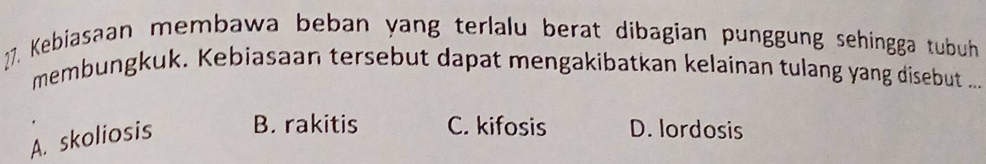 Kebiasaan membawa beban yang terlalu berat dibagian punggung sehingga tubuh
membungkuk. Kebiasaan tersebut dapat mengakibatkan kelainan tulang yang disebut ....
A. skoliosis
B. rakitis C. kifosis D. lordosis