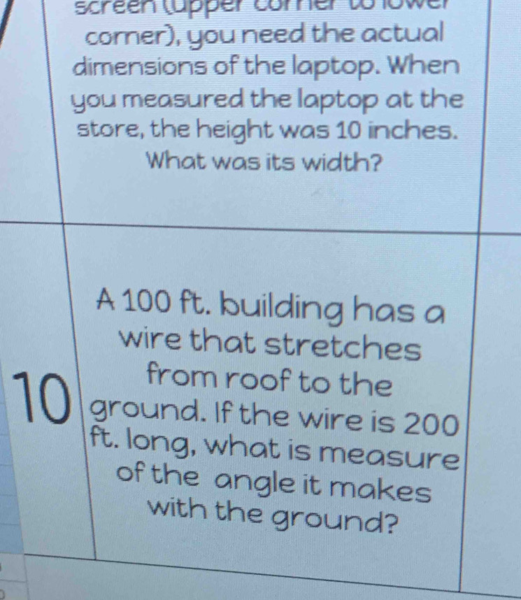 screen (apper comner to lowe 
corner), you need the actual 
dimensions of the laptop. When 
you measured the laptop at the 
store, the height was 10 inches. 
What was its width? 
A 100 ft. building has a 
wire that stretches 
from roof to the
10 ground. If the wire is 200
ft. long, what is measure 
of the angle it makes 
with the ground?