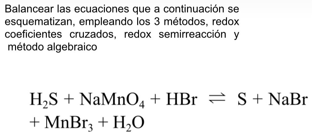 Balancear las ecuaciones que a continuación se 
esquematizan, empleando los 3 métodos, redox 
coeficientes cruzados, redox semirreacción y 
método algebraico
H_2S+NaMnO_4+HBrleftharpoons S+NaBr
+MnBr_3+H_2O