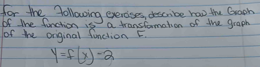 for the following exercises describe haw the Graph 
of the function is a transformation of the graph 
of the original function F.
y=f(x)-2