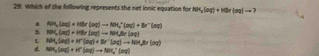 Which of the following represents the net ionic equation for NH_3(aq)+HBr(aq)to ?
a NH_3(aq)+HBr(aq)to NH_4^(+(aq)+Br^-)(aq)
NH_3(aq)+HBr(aq)to NH_4Br(aq)
NH_3(aq)+H^+(aq)+Br^-(aq)to NH_4Br(oq)
NH_3(aq)+H^+(aq)to NH_4^+(aq)