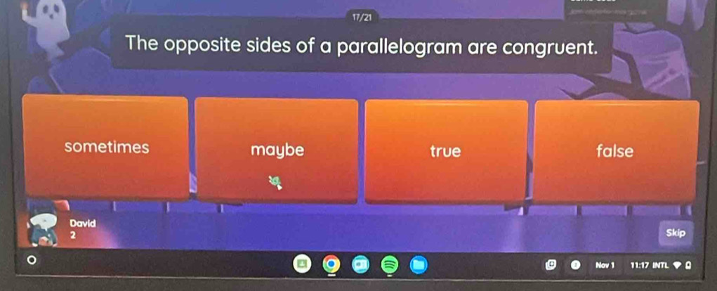 17/21
The opposite sides of a parallelogram are congruent.
sometimes maybe true false
David
2
Skip
Nov 1 11:17 INTL