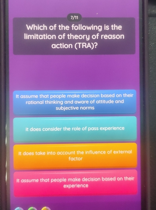 7/11
Which of the following is the
limitation of theory of reason
action (TRA)?
It assume that people make decision based on their
rational thinking and aware of attitude and
subjective norms
it does consider the role of pass experience
It does take into account the influence of external
factor
It assume that people make decision based on their
experience