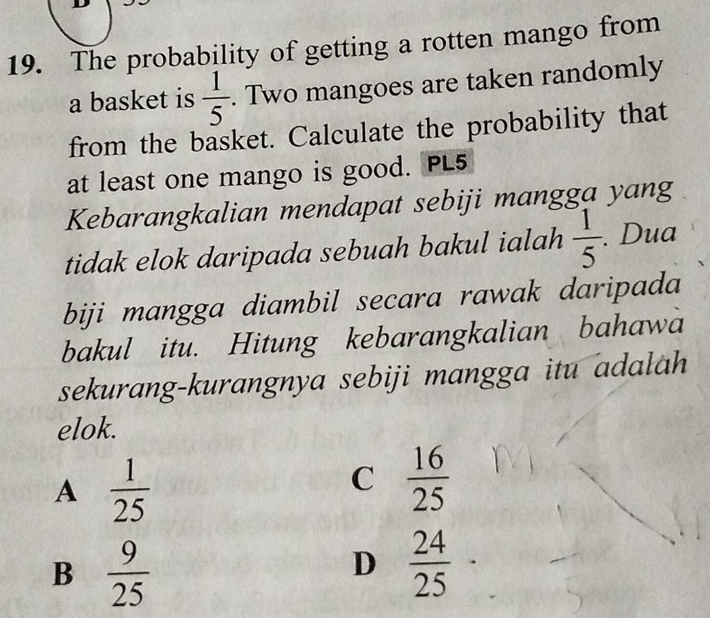 The probability of getting a rotten mango from
a basket is  1/5 . Two mangoes are taken randomly
from the basket. Calculate the probability that
at least one mango is good. PL5
Kebarangkalian mendapat sebiji mangga yang
tidak elok daripada sebuah bakul ialah  1/5 . Dua
biji mangga diambil secara rawak daripada
bakul itu. Hitung kebarangkalian bahawa
sekurang-kurangnya sebiji mangga itu adalah
elok.
A  1/25 
C  16/25 
B  9/25 
D  24/25 ·