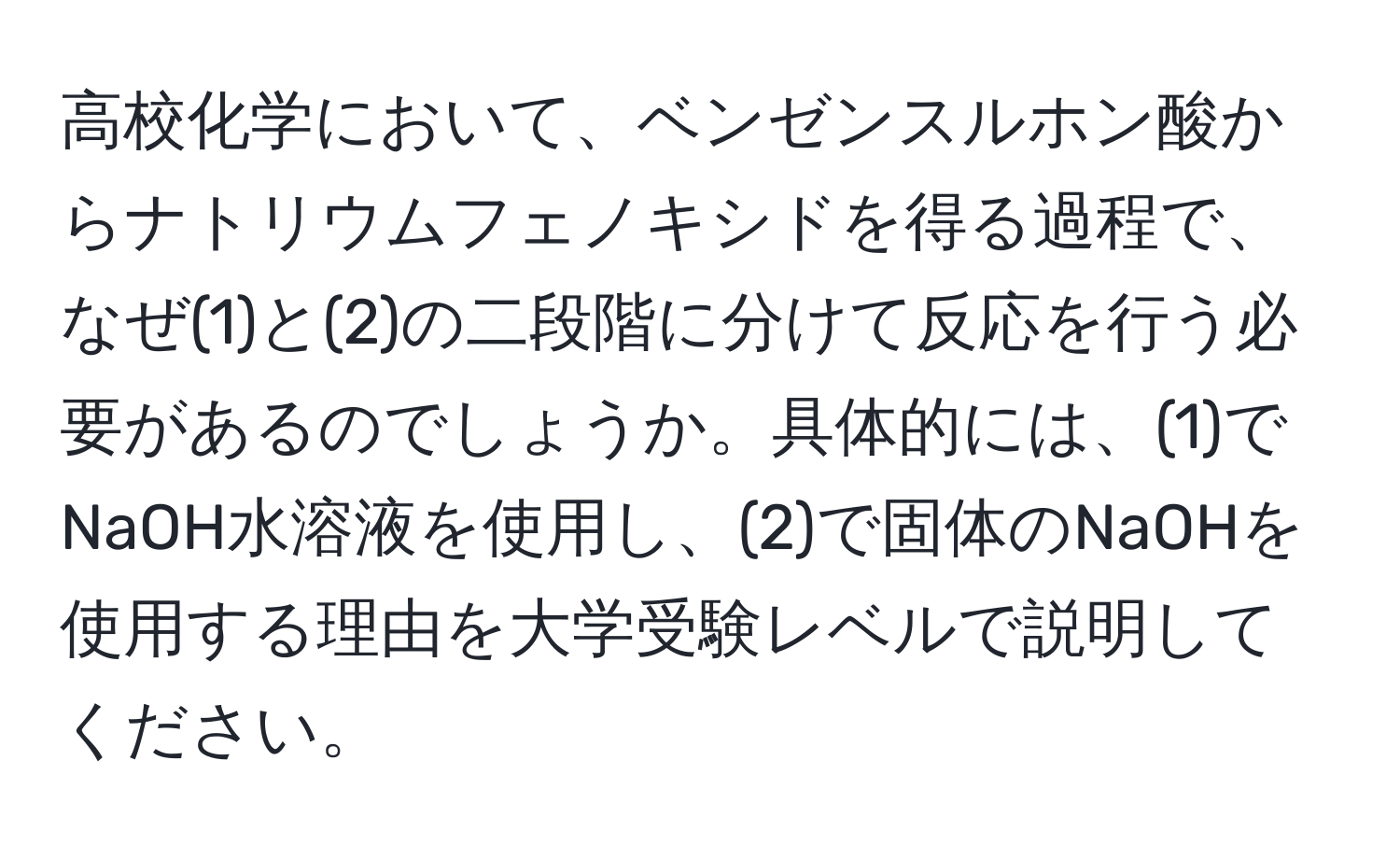 高校化学において、ベンゼンスルホン酸からナトリウムフェノキシドを得る過程で、なぜ(1)と(2)の二段階に分けて反応を行う必要があるのでしょうか。具体的には、(1)でNaOH水溶液を使用し、(2)で固体のNaOHを使用する理由を大学受験レベルで説明してください。