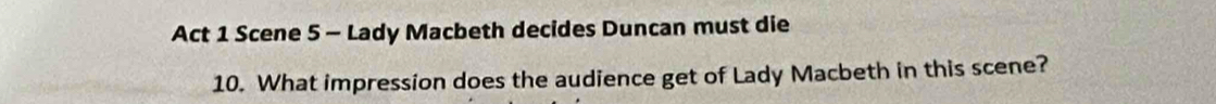 Act 1 Scene 5 - Lady Macbeth decides Duncan must die 
10. What impression does the audience get of Lady Macbeth in this scene?