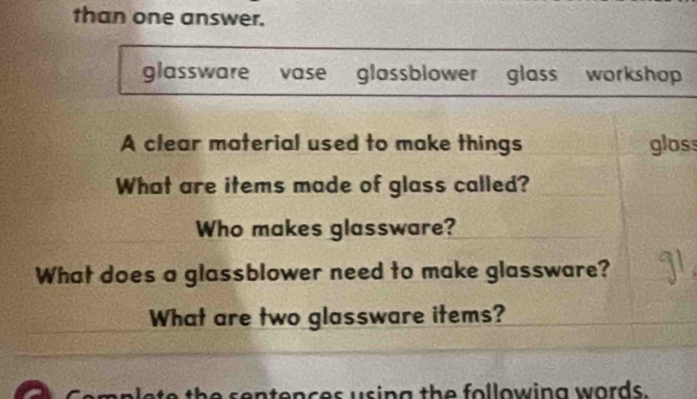 than one answer. 
glassware vase glassblower glass workshop 
A clear material used to make things glos 
What are items made of glass called? 
Who makes glassware? 
What does a glassblower need to make glassware? 
What are two glassware items? 
the sentences using the following words.