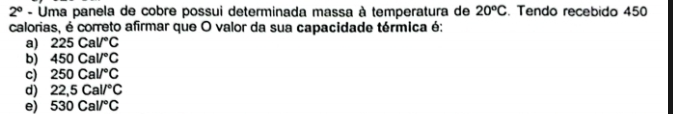 2° - Uma panela de cobre possui determinada massa à temperatura de 20°C. Tendo recebido 450
calorias, é correto afirmar que O valor da sua capacidade térmica é:
a) 225Cal/^circ C
b) 450Cal/^circ C
c) 250Cal/^circ C
d) 22,5Cal/^circ C
e) 530Cal/^circ C