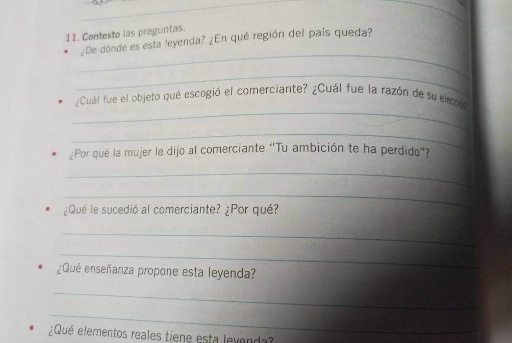 Contesto las preguntas. 
_ 
¿De dónde es esta leyenda? ¿En qué región del país queda? 
_ 
_ 
¿Cuál fue el objeto qué escogió el comerciante? ¿Cuál fue la razón de su elección 
_ 
¿Por qué la mujer le dijo al comerciante “Tu ambición te ha perdido”? 
_ 
_ 
¿Qué le sucedió al comerciante? ¿Por qué? 
_ 
_ 
¿Qué enseñanza propone esta leyenda? 
_ 
_ 
¿Qué elementos reales tiene esta lexenda