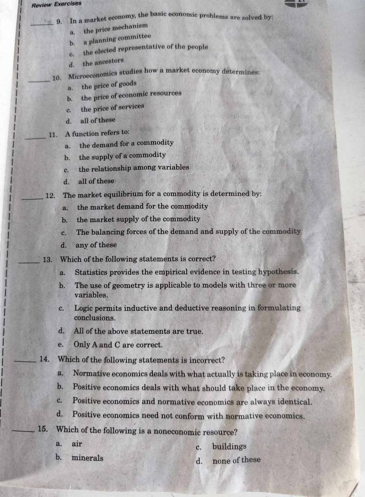 Review Exercises
_
9. In a market economy, the basic economic problems are solved by:
a. the price mechanism
b. a planning committee
c. the elected representative of the people
d. the ancestors
_
10. Microeconomics studies how a market economy determines:
a. the price of goods
b. the price of economic resources
c. the price of services
d. all of these
_
11. A function refers to:
a. the demand for a commodity
b. the supply of a commodity
c. the relationship among variables
d. all of these
_
12. The market equilibrium for a commodity is determined by:
a. the market demand for the commodity
b. the market supply of the commodity
c. The balancing forces of the demand and supply of the commodity
d. any of these
_13. Which of the following statements is correct?
a. Statistics provides the empirical evidence in testing hypothesis.
b. The use of geometry is applicable to models with three or more
variables.
c. Logic permits inductive and deductive reasoning in formulating
conclusions.
d. All of the above statements are true.
e. Only A and C are correct.
_14. Which of the following statements is incorrect?
a. Normative economics deals with what actually is taking place in economy.
b. Positive economics deals with what should take place in the economy.
c. Positive economics and normative economics are always identical.
d. Positive economics need not conform with normative economics.
_15. Which of the following is a noneconomic resource?
a. air c. buildings
b. minerals
d. none of these