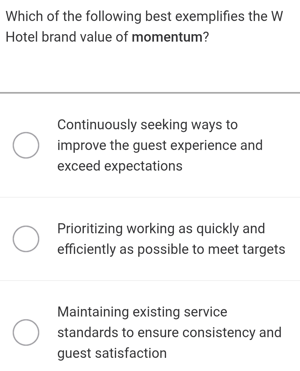 Which of the following best exemplifies the W
Hotel brand value of momentum?
Continuously seeking ways to
improve the guest experience and
exceed expectations
Prioritizing working as quickly and
efficiently as possible to meet targets
Maintaining existing service
standards to ensure consistency and
guest satisfaction