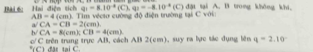 hợp cr X, B mam ta phc đou 
Bài 6: Hai điện tích q_1=8.10^(-8)(C), q_2=-8.10^(-8) (C ) đặt tại A. B trong không khí,
AB=4(cm) 0. Tìm véctơ cường độ điện trường tại C với:
a/CA=CB=2(cm). 
1 /CA=8(cm); CB=4(cm). 
c/C trên trung trực AB, cách AB 2(cm), suy ra lực tác dụng lên q=2.10^-
(C) đặt tại C.