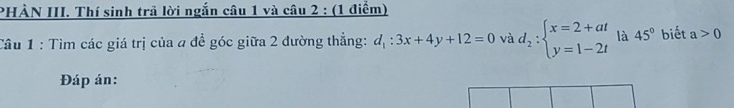 PHÀN III. Thí sinh trả lời ngắn câu 1 và câu 2 : (1 điểm) 
Câu 1 : Tìm các giá trị của a để góc giữa 2 đường thẳng: d_1:3x+4y+12=0 và d_2:beginarrayl x=2+at y=1-2tendarray. là 45° biết a>0
Đáp án: