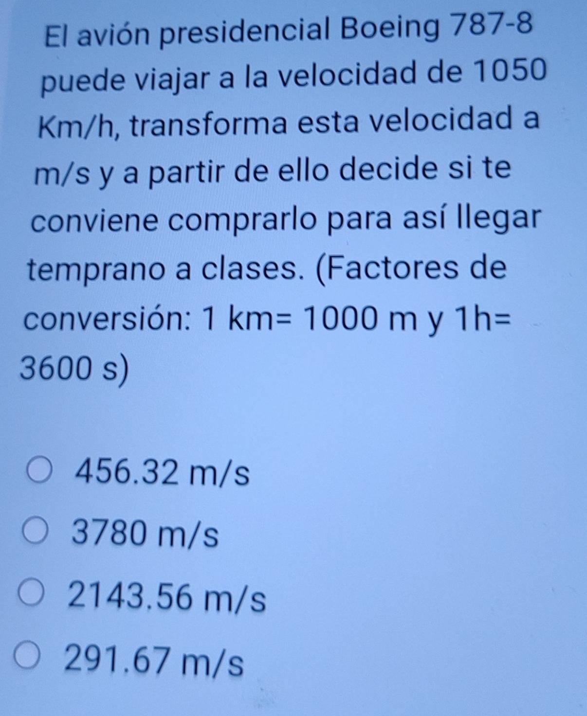 El avión presidencial Boeing 787-8
puede viajar a la velocidad de 1050
Km/h, transforma esta velocidad a
m/s y a partir de ello decide si te
conviene comprarlo para así llegar
temprano a clases. (Factores de
conversión: 1km=1000m y 1h=
3600 s)
456.32 m/s
3780 m/s
2143.56 m/s
291.67 m/s