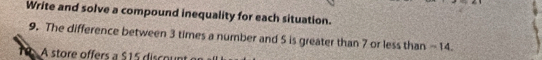 Write and solve a compound inequality for each situation. 
9. The difference between 3 times a number and 5 is greater than 7 or less than ~ 14. 
10 A store offers a $15 discount