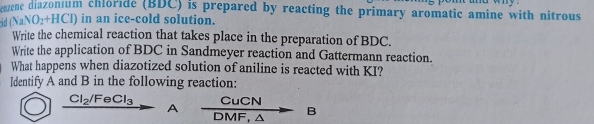 enzene diazonium chloride (BDC) is prepared by reacting the primary aromatic amine with nitrous 
cid (N aNO_2+HCl) ) in an ice-cold solution. 
Write the chemical reaction that takes place in the preparation of BDC. 
Write the application of BDC in Sandmeyer reaction and Gattermann reaction. 
What happens when diazotized solution of aniline is reacted with KI? 
ldentify A and B in the following reaction:
Cl_2/FeCl_3 CuCN
A DMF, △ B