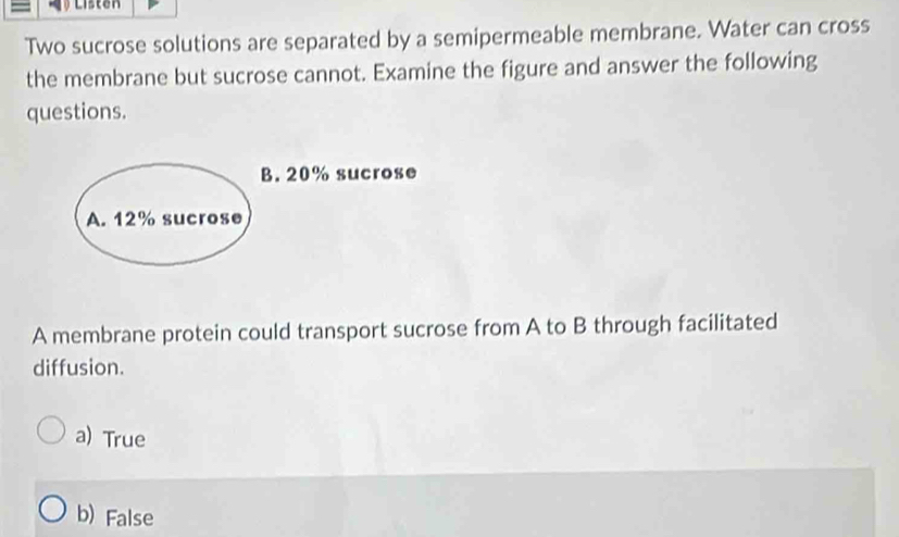 Listen
Two sucrose solutions are separated by a semipermeable membrane. Water can cross
the membrane but sucrose cannot. Examine the figure and answer the following
questions.
B. 20% sucrose
A. 12% sucrose
A membrane protein could transport sucrose from A to B through facilitated
diffusion.
a) True
b) False