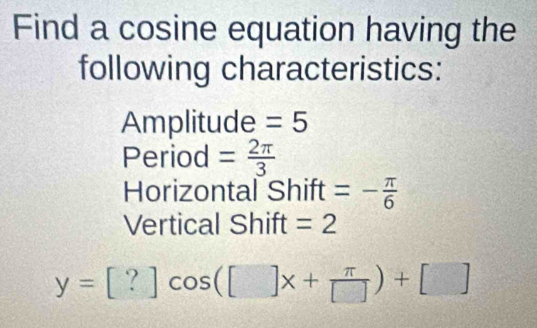 Find a cosine equation having the 
following characteristics: 
Amplitude =5
Period = 2π /3 
Horizontal Shift =- π /6 
Vertical Shift =2
y=[?]cos ([]x+ π /[] )+[]