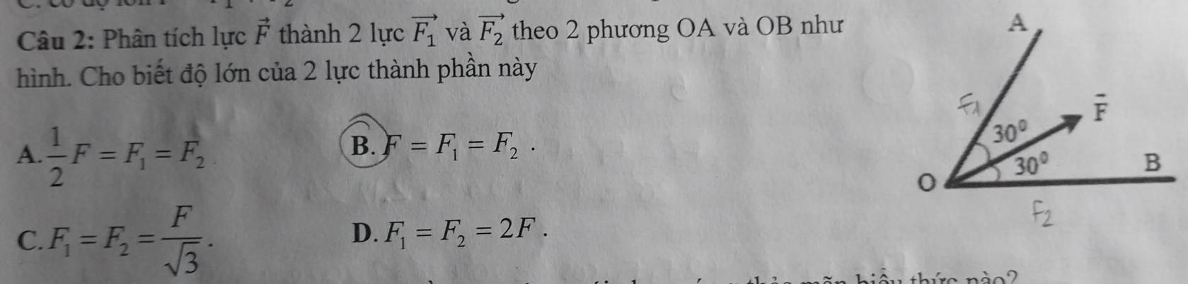 Phân tích lực vector F thành 2 lực vector F_1 và vector F_2 theo 2 phương OA và OB như
hình. Cho biết độ lớn của 2 lực thành phần này
A.  1/2 F=F_1=F_2
B. F=F_1=F_2.
C. F_1=F_2= F/sqrt(3) .
D. F_1=F_2=2F.
ào 2