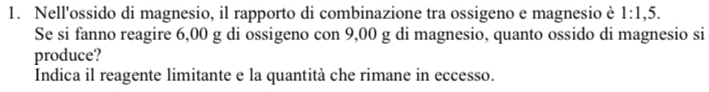 Nell'ossido di magnesio, il rapporto di combinazione tra ossigeno e magnesio è 1:1,5. 
Se si fanno reagire 6,00 g di ossigeno con 9,00 g di magnesio, quanto ossido di magnesio si 
produce? 
Indica il reagente limitante e la quantità che rimane in eccesso.