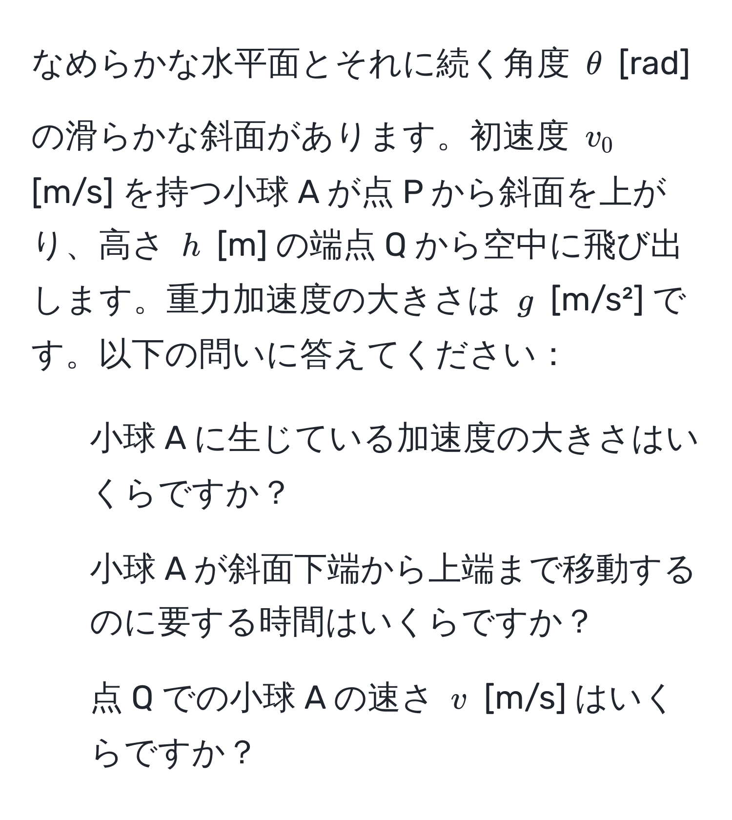 なめらかな水平面とそれに続く角度 $θ$ [rad] の滑らかな斜面があります。初速度 $v_0$ [m/s] を持つ小球 A が点 P から斜面を上がり、高さ $h$ [m] の端点 Q から空中に飛び出します。重力加速度の大きさは $g$ [m/s²] です。以下の問いに答えてください：  
1. 小球 A に生じている加速度の大きさはいくらですか？  
2. 小球 A が斜面下端から上端まで移動するのに要する時間はいくらですか？  
3. 点 Q での小球 A の速さ $v$ [m/s] はいくらですか？