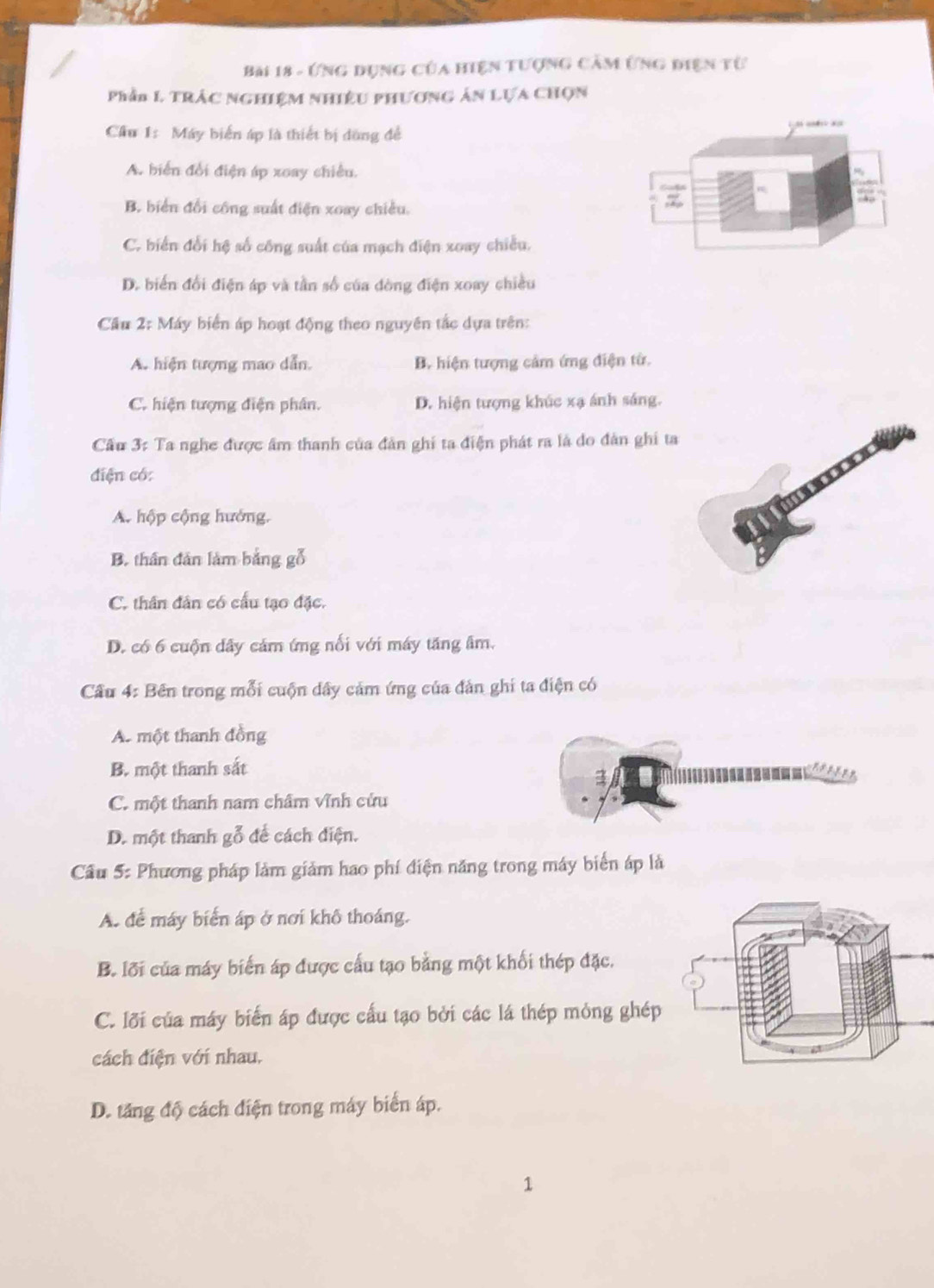 Ứng dụng của hiện tượng cảm ứng điện từ
Phần 1 TRÁC NGHiệM Nhiều pHươnG Án Lựa Chọn
Cầu 1: Máy biển áp là thiết bị dòng đề
A. biển đổi điện áp xoay chiêu.
B. biển đổi công suất điện xoay chiều.
C. biển đổi hệ số công suất của mạch điện xoay chiều.
D. biển đổi điện áp và tần số của đòng điện xoay chiều
Cầu 2: Máy biển áp hoạt động theo nguyên tắc dựa trên:
A. hiện tượng mao dẫn. B. hiện tượng cảm ứng điện từ.
C. hiện tượng điện phân. D. hiện tượng khúc xạ ánh sáng.
Cầu 3: Ta nghe được âm thanh của đân ghi ta điện phát ra là do đân ghi ta
diện có:
A. hộp cộng hướng.
B. thân dân làm bằng gỗ
C. thân dân có cấu tạo đặc.
D. có 6 cuộn dây cảm ứng nổi với máy tăng âm.
Cầu 4: Bên trong mỗi cuộn dây cảm ứng của đân ghi ta điện có
A. một thanh đồng
B. một thanh sắt
C. một thanh nam châm Vĩnh cứu
D. một thanh gỗ để cách điện.
Cầu 5: Phương pháp làm giảm hao phí điện năng trong máy biển áp là
A. để máy biển áp ở nơi khô thoáng.
B. lới của máy biến áp được cấu tạo bằng một khối thép đặc.
C. lỡi của máy biến áp được cấu tạo bởi các lá thép mỏng ghép
cách điện với nhau.
D. tăng độ cách điện trong máy biển áp.