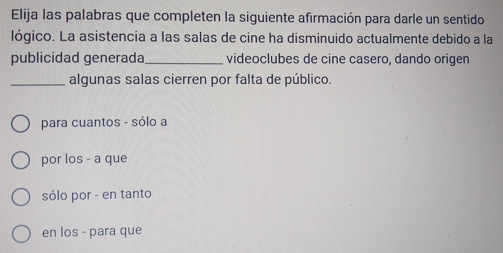 Elija las palabras que completen la siguiente afirmación para darle un sentido
lógico. La asistencia a las salas de cine ha disminuido actualmente debido a la
publicidad generada_ videoclubes de cine casero, dando origen
_algunas salas cierren por falta de público.
para cuantos - sólo a
por los - a que
sólo por - en tanto
en los - para que