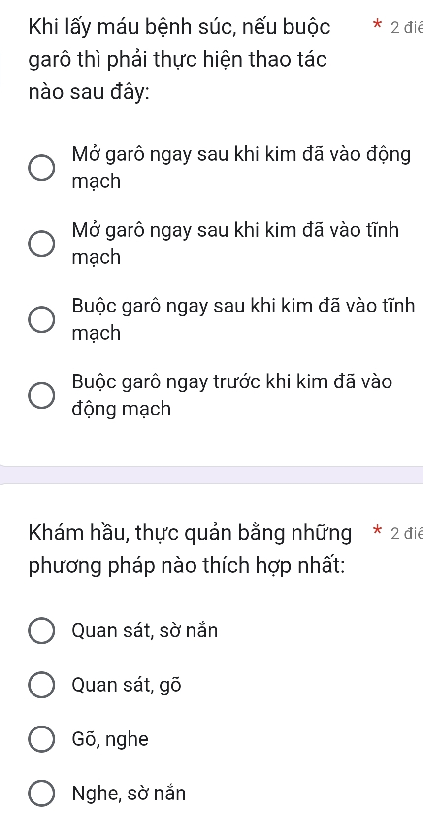 Khi lấy máu bệnh súc, nếu buộc 2 đié
garô thì phải thực hiện thao tác
nào sau đây:
Mở garô ngay sau khi kim đã vào động
mạch
Mở garô ngay sau khi kim đã vào tĩnh
mạch
Buộc garô ngay sau khi kim đã vào tĩnh
mạch
Buộc garô ngay trước khi kim đã vào
động mạch
Khám hầu, thực quản bằng những * 2 điể
phương pháp nào thích hợp nhất:
Quan sát, sờ nắn
Quan sát, gõ
Gõ, nghe
Nghe, sờ nắn