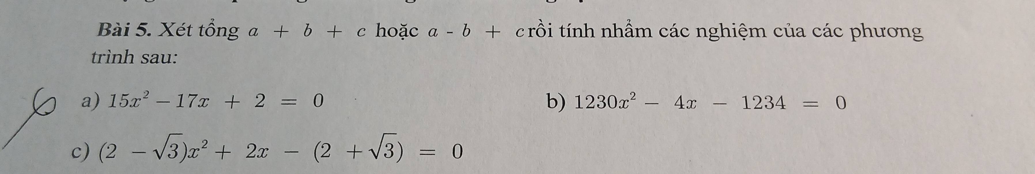 Xét tổng a+b+c hoặc a-b+ crồi tính nhầm các nghiệm của các phương 
trình sau: 
a) 15x^2-17x+2=0 b) 1230x^2-4x-1234=0
c) (2-sqrt(3))x^2+2x-(2+sqrt(3))=0