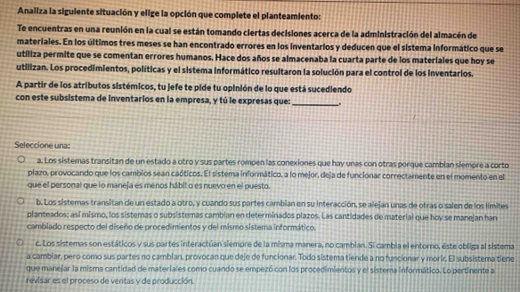 Analiza la siguiente situación y elige la opción que complete el planteamiento:
Te encuentras en una reunión en la cual se están tomando ciertas decisiones acerca de la administración del almacén de
materiales. En los últimos tres meses se han encontrado errores en los inventarios y deducen que el sistema informático que se
utiliza permite que se comentan errores humanos. Hace dos años se almacenaba la cuarta parte de los materiales que hoy se
utilizan. Los procedimientos, políticas y el sistema informático resultaron la solución para el control de los inventarios.
A partir de los atributos sistémicos, tu jefe te pide tu opinión de lo que está sucediendo
con este subsistema de inventarios en la empresa, y tú le expresas que: _.
Seleccione una:
a. Los sistemas transitan de un estado a otro y sus partes rompen las conexiones que hay unas con otras porque cambian siempre a corto
plazo, provocando que los cambios sean caóticos. El sistema informático, a lo mejor, deja de funcionar correctamente en el momento en el
que el personal que lo maneja es menos hábit o es nuevo en el puesto.
b. Los sistemas transitan de un estado a otro, y cuando sus partes cambian en su interacción, se alejan unas de otras o salen de los límites
planteados; así mismo, los sistemas o subsistemas cambian en determinados plazos. Las cantidades de material que hoy se manejan han
cambiado respecto del diseño de procedimientos y del mismo sistema informático.
c. Los sistemas son estáticos y sus partes interactúan siempre de la misma manera, no cambian. Si cambia el entorno, este obliga al sistema
a cambiar, pero como sus partes no cambían, provocan que deje de funcionar. Todo sistema tiende a no funcionar y morir. El subsistema tiene
que manejar la misma cantidad de materiales como cuando se empezó con los procedimientos y el sistema informático. Lo pertinente a
revisar es el proceso de ventas y de producción.