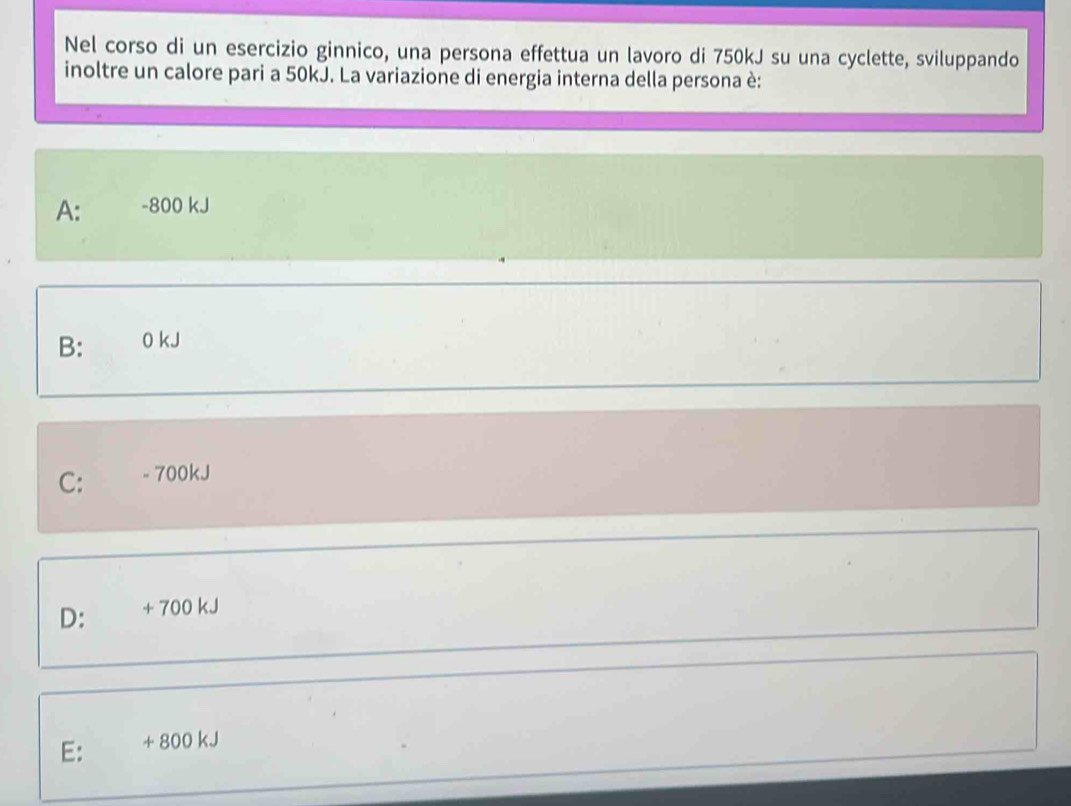 Nel corso di un esercizio ginnico, una persona effettua un lavoro di 750kJ su una cyclette, sviluppando
inoltre un calore pari a 50kJ. La variazione di energia interna della persona è:
A: -800 kJ
B: 0 kJ
C: - 700kJ
D: + 700 kJ
E: + 800 kJ