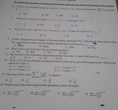 Choose the best answer from the given alternative and wrise your choice on the answar sheet provided
6. If(A_n) _ is an arithmetic sequence with A_1=5 and A_1=21 , then the partial sum sumlimits _(n=1)^(2n)A_n is equal
to ?
A. 760 B. 780 C. 860 D. 870
7. What is the value of x so that 1-x+x^2-x^3+ _Converge to 3/2 ?
A. - 1/3  B. 2/3 C.  (-3)/3  D. 1/5
8. If (A_n) s an A.P , with A_1+A_1=40 and A_1+A_4=16 then the value of A_1 is_ ,
A. -6 B. -4 C. -8 D. -9
9. A ball is dropped from a height of 60m and always rebounds 25% of the height from which it falls.
_
The maximum possible vertical distance that the ball could travel is
A. 150m B. 100m
10. What is the sum of the first 20 odd natural numbers? C. 120m D. 75m
A. 425 B. 400 C. 325 D. 500
11. The s m(S_x) of an arithmetic progression whose first term -12 and forth term 0 is
A. 0 B. 16 C. -24 D. 32
_
12. If 2x, 5, 2y are in arithmetic progression and 2x,4,2y are in geometric progression. What is the
values of x and y ? and y=3
A. x=1 and y=4 C. x=2
B. x=4 and y=2 D. x=1 and y=3
13. The sum of the series sumlimits _(n=1)^(∈fty)frac (-1)^n(3^n)^2 is equal to
A.  9/8  B.  (-1)/10  C.  (-9)/10  D.  9/10 
14. Which one of the following infinite geometric series diverges?
A. sumlimits  _n=1endarray beginpmatrix  1/4 end(pmatrix)^(n-5) B. sumlimits beginarrayr ∈fty _(n=1)^(∈fty)( 1/7 )^n+5 C. sumlimits  _(n=1)^(∈fty)( 1/9 )^-3+n D. sumlimits _(n=1)^(∈fty)( 1/2 )^1-n