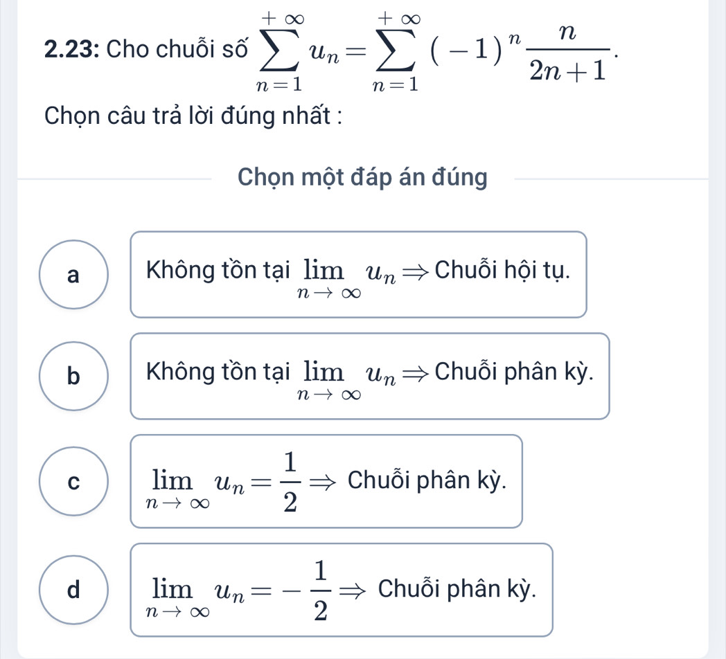 2.23: Cho chuỗi số sumlimits _(n=1)^(+∈fty)u_n=sumlimits _(n=1)^(+∈fty)(-1)^n n/2n+1 . 
Chọn câu trả lời đúng nhất :
Chọn một đáp án đúng
a Không tồn tại limlimits _nto ∈fty u_n Chuỗi hội tụ.
b Không tồn tại limlimits _nto ∈fty u_n Chuỗi phân kỳ.
C limlimits _nto ∈fty u_n= 1/2  Chuỗi phân kỳ.
d limlimits _nto ∈fty u_n=- 1/2  Chuỗi phân kỳ.